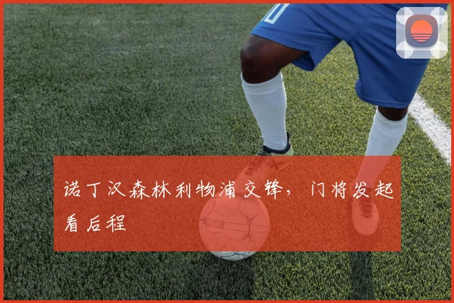 诺丁汉森林利物浦交锋,门将发起看后程