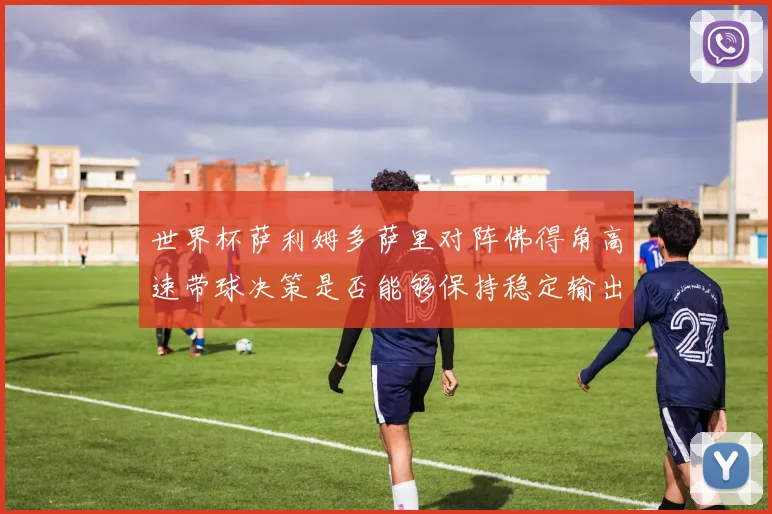 世界杯萨利姆多萨里对阵佛得角高速带球决策是否能够保持稳定输出
