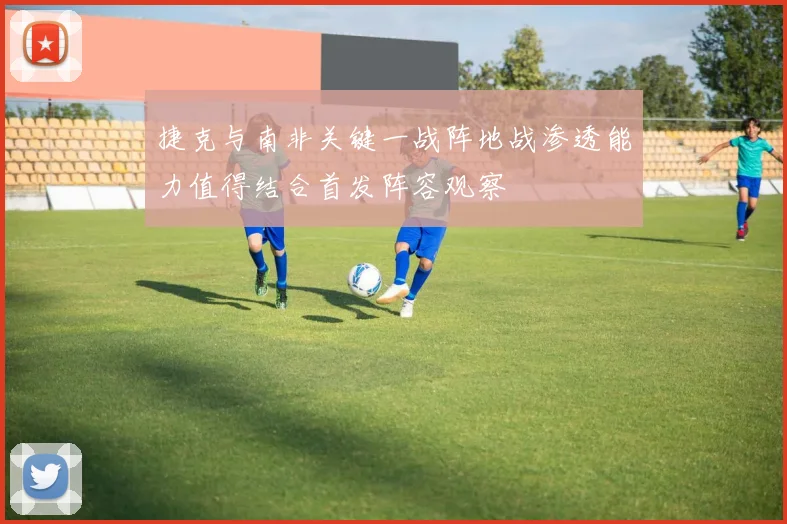 捷克与南非关键一战阵地战渗透能力值得结合首发阵容观察