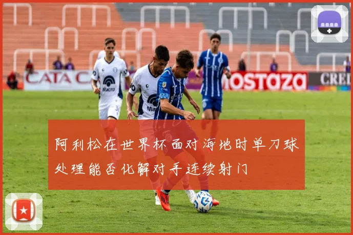 阿利松在世界杯面对海地时单刀球处理能否化解对手连续射门