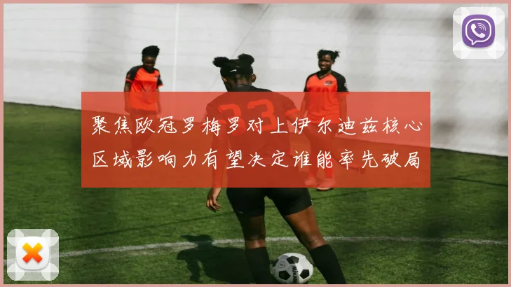聚焦欧冠罗梅罗对上伊尔迪兹核心区域影响力有望决定谁能率先破局