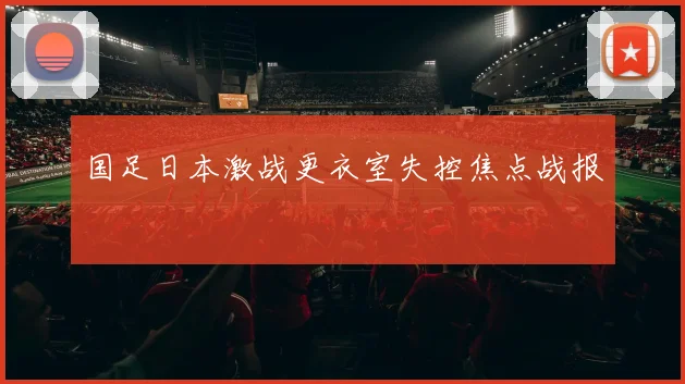 国足日本激战更衣室失控焦点战报