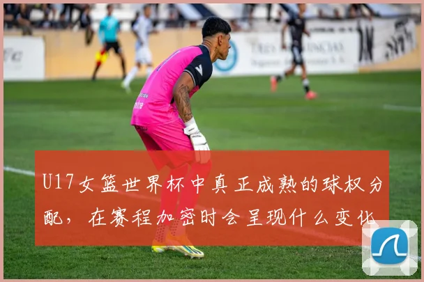 U17女篮世界杯中真正成熟的球权分配，在赛程加密时会呈现什么变化