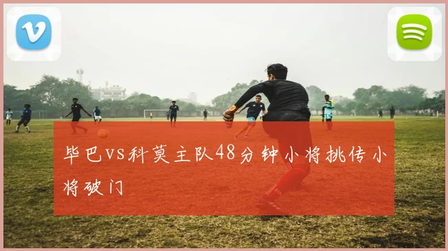 毕巴vs科莫主队48分钟小将挑传小将破门