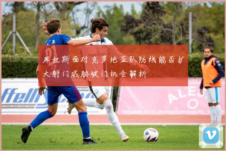 库杜斯面对克罗地亚队防线能否扩大射门威胁破门机会解析
